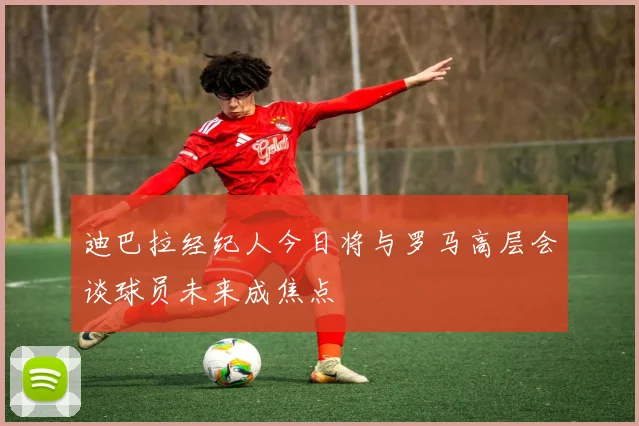 迪巴拉经纪人今日将与罗马高层会谈球员未来成焦点