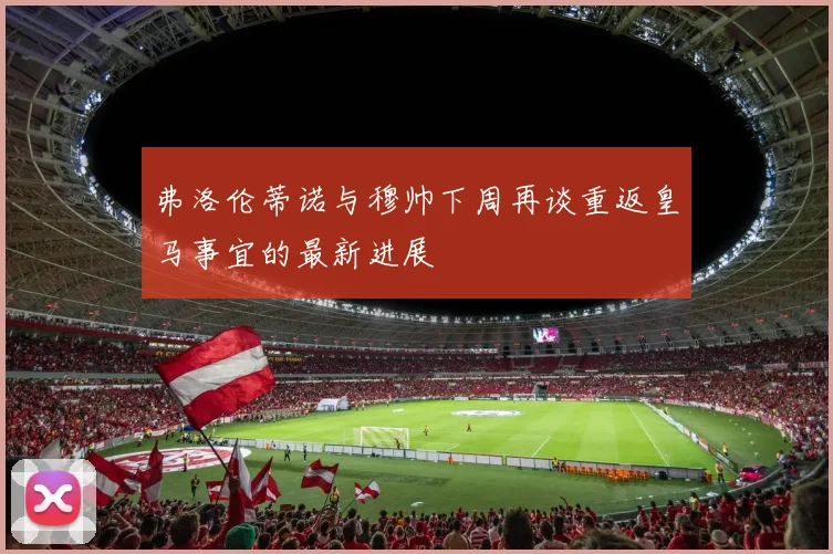 弗洛伦蒂诺与穆帅下周再谈重返皇马事宜的最新进展