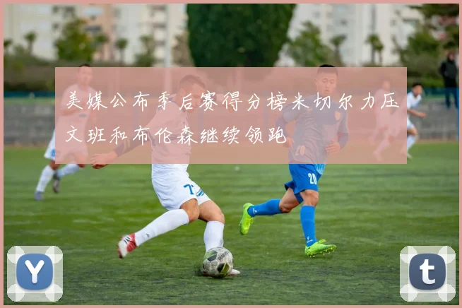 美媒公布季后赛得分榜米切尔力压文班和布伦森继续领跑