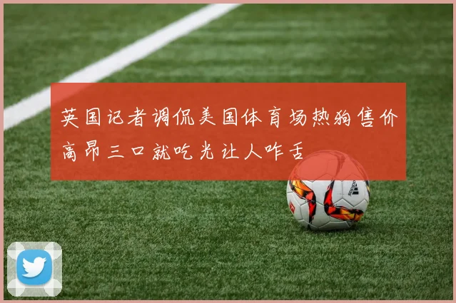 英国记者调侃美国体育场热狗售价高昂三口就吃光让人咋舌