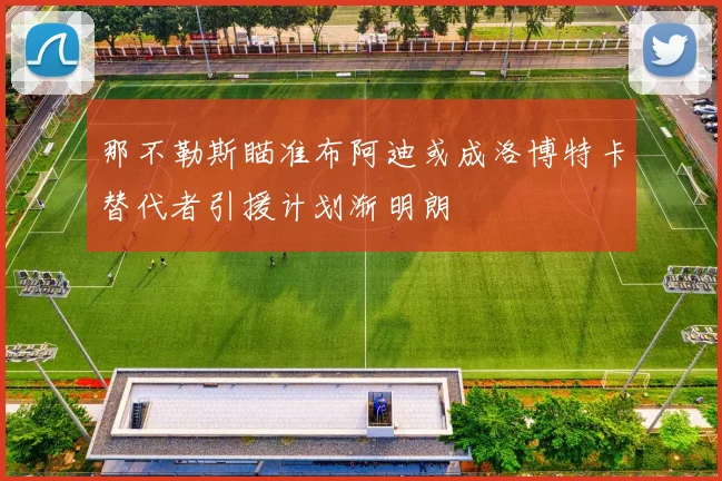 那不勒斯瞄准布阿迪或成洛博特卡替代者引援计划渐明朗