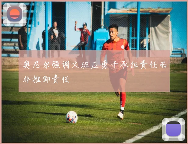 奥尼尔强调文班应勇于承担责任而非推卸责任
