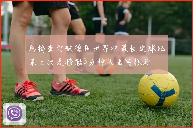 恩梅查打破德国世界杯最快进球纪录上次是穆勒3分钟闪击阿根廷