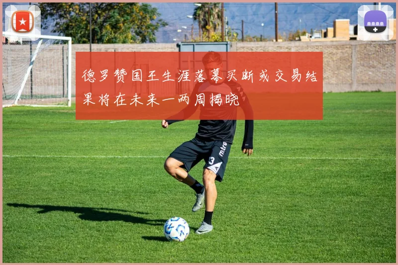 德罗赞国王生涯落幕买断或交易结果将在未来一两周揭晓