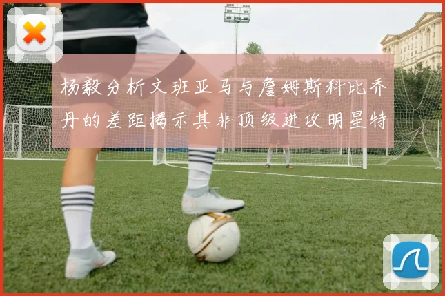 杨毅分析文班亚马与詹姆斯科比乔丹的差距揭示其非顶级进攻明星特质
