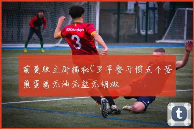 前曼联主厨揭秘C罗早餐习惯五个蛋煎蛋卷无油无盐无胡椒