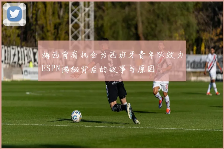 梅西曾有机会为西班牙青年队效力ESPN揭秘背后的故事与原因