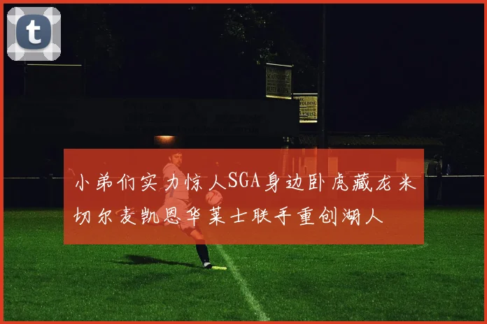 小弟们实力惊人SGA身边卧虎藏龙米切尔麦凯恩华莱士联手重创湖人
