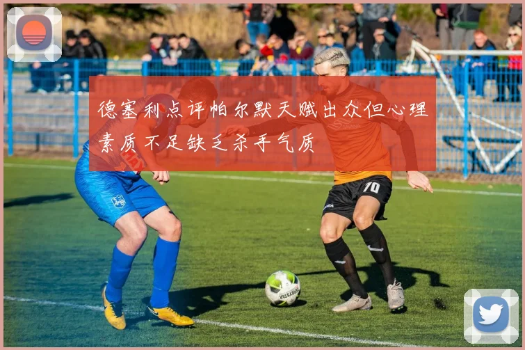 德塞利点评帕尔默天赋出众但心理素质不足缺乏杀手气质