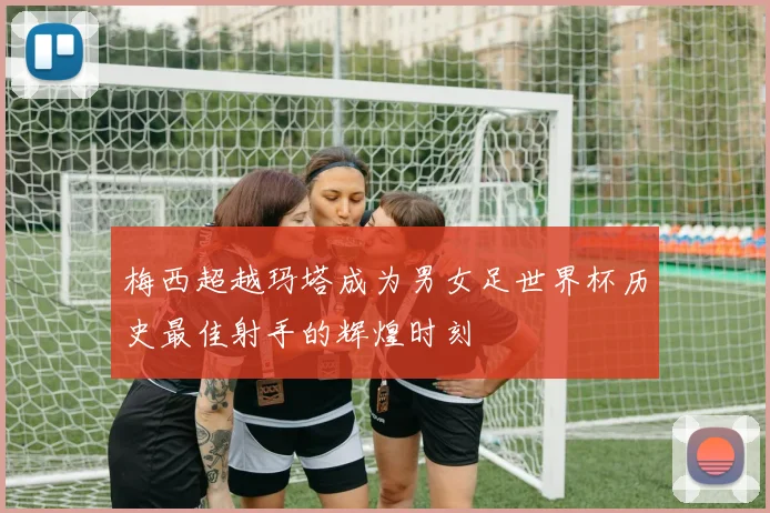 梅西超越玛塔成为男女足世界杯历史最佳射手的辉煌时刻