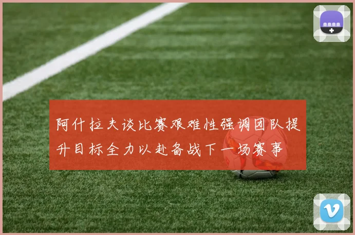 阿什拉夫谈比赛艰难性强调团队提升目标全力以赴备战下一场赛事