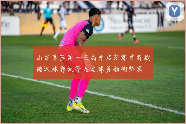 山东男篮周一正式开启新赛季备战陶汉林郭凯等九名球员领衔阵容