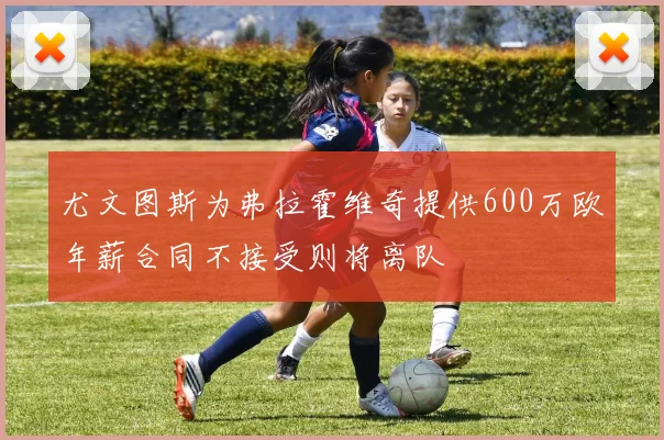 尤文图斯为弗拉霍维奇提供600万欧年薪合同不接受则将离队