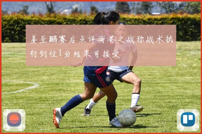 姜至鹏赛后点评海港之战称战术执行到位1分结果可接受