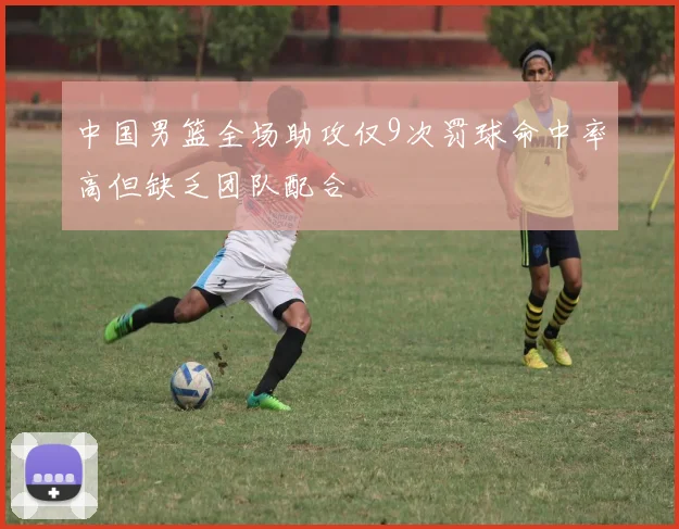 中国男篮全场助攻仅9次罚球命中率高但缺乏团队配合