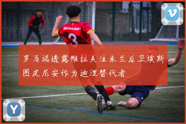罗马诺透露维拉关注米兰后卫埃斯图皮尼安作为迪涅替代者