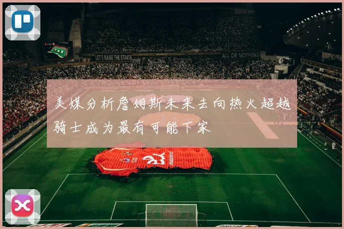 美媒分析詹姆斯未来去向热火超越骑士成为最有可能下家